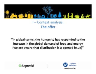 I – Context analysis:
                     The offer


“In global terms, the humanity has responded to the
  increase in the global demand of food and energy
 (we are aware that distribution is a opened issue)”



                                                Certified
                                               Agriculture
                                       The evolution of NT
 