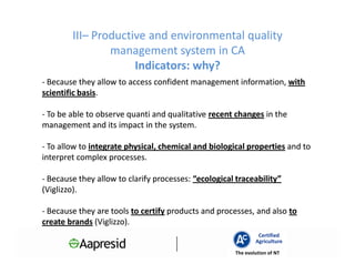 III– Productive and environmental quality
                management system in CA
                     Indicators: why?
- Because they allow to access confident management information, with
scientific basis.
           basis.

- To be able to observe quanti and qualitative recent changes in the
management and its impact in the system.

- To allow to integrate physical, chemical and biological properties and to
interpret complex processes.

- Because they allow to clarify processes: “ecological traceability”
(Viglizzo).

- Because they are tools to certify products and processes, and also to
create brands (Viglizzo).
                                                               Certified
                                                              Agriculture
                                                      The evolution of NT
 