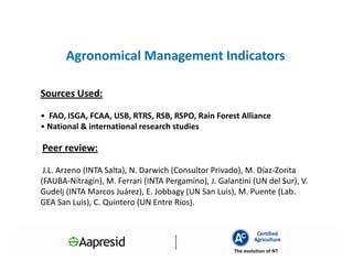 Agronomical Management Indicators

Sources Used:

• FAO, ISGA, FCAA, USB, RTRS, RSB, RSPO, Rain Forest Alliance
• National & international research studies

Peer review:

 J.L. Arzeno (INTA Salta), N. Darwich (Consultor Privado), M. Díaz-Zorita
(FAUBA-Nitragin), M. Ferrari (INTA Pergamino), J. Galantini (UN del Sur), V.
Gudelj (INTA Marcos Juárez), E. Jobbagy (UN San Luis), M. Puente (Lab.
GEA San Luis), C. Quintero (UN Entre Ríos).


                                                                Certified
                                                               Agriculture
                                                       The evolution of NT
 