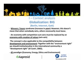 I – Context analysis
                      Globalization: BIG
                       (Berlin, Internet, Gatt)
- Winners / losers syndrome (increase in gaps): However, this doesn’t
mean that when somebody wins, others necessarily must loose.
- An economy with competition sum zero must be replaced by an
economy with creation of values (win-win)
 The concept is also applicable to the compatibility between
development and environment: Together with the “environment right”
we should institutionalize in the international community a
“development right” (di Castri, 2002).
- 4E paradigm (Economy, Energy, Ethics and Environment)
                                                             Certified
                                                            Agriculture
                                                    The evolution of NT
 