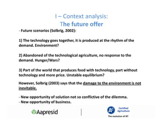 I – Context analysis:
                         The future offer
- Future scenarios (Solbrig, 2002):

1) The technology goes together, it is produced at the rhythm of the
demand. Environment?

2) Abandoned of the technological agriculture, no response to the
demand. Hunger/Wars?

3) Part of the world that produces food with technology, part without
technology and more price. Unstable equilibrium?
However, Solbrig (2003) says that the damage to the environment is not
inevitable.

- New opportunity of solution not so conflictive of the dilemma.
- New opportunity of business.
                                                             Certified
                                                            Agriculture
                                                    The evolution of NT
 