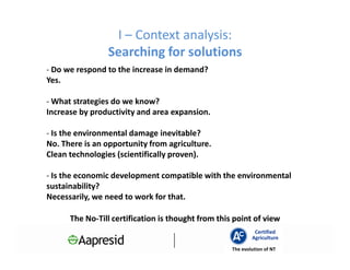 I – Context analysis:
                Searching for solutions
- Do we respond to the increase in demand?
Yes.

- What strategies do we know?
Increase by productivity and area expansion.

- Is the environmental damage inevitable?
No. There is an opportunity from agriculture.
Clean technologies (scientifically proven).

- Is the economic development compatible with the environmental
sustainability?
Necessarily, we need to work for that.

      The No-Till certification is thought from this point of view
          No-
                                                             Certified
                                                            Agriculture
                                                    The evolution of NT
 