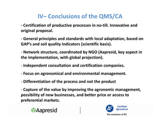IV– Conclusions of the QMS/CA
- Certification of productive processes in no-till. Innovative and
original proposal.
- General principles and standards with local adaptation, based on
GAP’s and soil quality indicators (scientific basis).
- Network structure, coordinated by NGO (Aapresid, key aspect in
the implementation, with global projection).
- Independent consultation and certification companies.
- Focus on agronomical and environmental management.
- Differentiation of the process and not the product
- Capture of the value by improving the agronomic management,
possibility of new businesses, and better price or access to
preferential markets.
                                                         Certified
                                                        Agriculture
                                                The evolution of NT
 