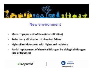 New environment

- More crops per unit of time (intensification)
- Reduction / elimination of chemical fallow
- High soil residue cover, with higher soil moisture
- Partial replacement of chemical Nitrogen by biological Nitrogen
  (use of legumes)


                                                        Certified
                                                       Agriculture
                                               The evolution of NT
 