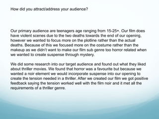 Our primary audience are teenagers age ranging from 15-25+. Our film does
have violent scenes due to the two deaths towards the end of our opening,
however we wanted to focus more on the plotline rather than the actual
deaths. Because of this we focused more on the costume rather than the
makeup as we didn’t want to make our film sub genre too horror related when
we wanted to create suspense through mystery.
We did some research into our target audience and found out what they liked
about thriller movies. We found that horror was a favourite but because we
wanted a noir element we would incorporate suspense into our opening to
create the tension needed in a thriller. After we created our film we got positive
feedback saying the tension worked well with the film noir and it met all the
requirements of a thriller genre.
How did you attract/address your audience?
 