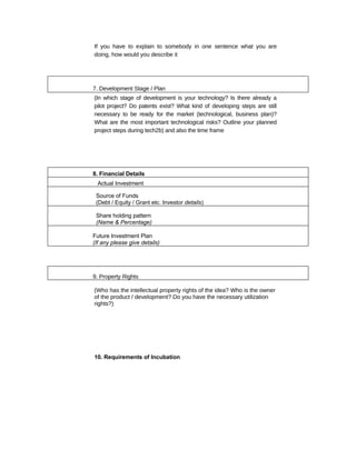 If you have to explain to somebody in one sentence what you are
doing, how would you describe it




7. Development Stage / Plan
(In which stage of development is your technology? Is there already a
pilot project? Do patents exist? What kind of developing steps are still
necessary to be ready for the market (technological, business plan)?
What are the most important technological risks? Outline your planned
project steps during tech2b) and also the time frame




8. Financial Details
  Actual Investment

 Source of Funds
 (Debt / Equity / Grant etc. Investor details)

 Share holding pattern
 (Name & Percentage)

Future Investment Plan
(If any please give details)




9. Property Rights

(Who has the intellectual property rights of the idea? Who is the owner
of the product / development? Do you have the necessary utilization
rights?)




10. Requirements of Incubation
 