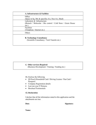 A. Infrastructure & Facilities
Office
(Space in Sq. Mts & specifies A/c, Non A/c, Shed)
Laboratory & Infrastructure
(Biotech / Molecular / Bio control / Cold Store / Green House
etc.)
Facilities
(Telephone / Internet etc.)
Others

B. Technology Consultancy
  (Scientific Consultancy / Tech Transfer etc.)




C. Other services Required
   (Business Development / Training / Funding etc.)




11. Enclose the following
• ID Proof (Household Card / Driving License / Pan Card /
    Passport)
• Company Registration details
• Last one year IT Returns
• Brochure/Testimonials

12. Declaration

I declare that all the information stated in this application and the
attachments are true.

Date:                                                  Signature:


Name:
 