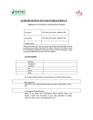 AGRI-BUSINESS INCUBATOR@ICRISAT
       Application for enrolment in Agri-Business Incubator



   Founder 1:                 first name, last name, academic title


   Founder 2:                 first name, last name, academic title


   Project name:
 Please describe your start-up project generally understandable and as
 concisely as possible (maximum 10 pages, font-size 10). Answer each
 of the following categories according to your current knowledge. Leave
 out general statements to the economic situation.


  Contact Details

       Address
       Telephone
       / Mobile
       Fax
       Email
       Web

  All in italics written questions should help you to find the right answers.


  Pitch Definition
  (Describe in max. 300 characters what your idea / project does or will
  do)


  1. Concept of Product/Service
  (What is new about your technology? Which problem solves your
  project / idea? How innovative is your idea compared to today’s
  solutions? What is your main application? etc.)
 