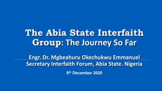 The Abia State Interfaith
Group: The Journey So Far
Engr. Dr. Mgbeahuru Okechukwu Emmanuel
Secretary Interfaith Forum, Abia State. Nigeria
8th December 2020
 