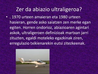 Zer da abiazio ultraligeroa?
• . 1970 urteen amaieran eta 1980 urteen
hasieran, gende asko saiatzen zen merke egan
egiten. Horren ondorioz, abiazioaren agintari
askok, ultraligeroen definizioak martxan jarri
zituzten, egaldi moteleko egazkinak ziren,
erregulazio txikienarekin eutsi zitezkeenak.
 