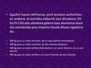 • Egazkin hauen definizioa, joint aviation authorities-
en arabera, bi eserleku bakarrik izan ditzakeen, 65
km/h CAS-eko abiadura galera-tasa absolutua duen
eta aireratzeko pisu maximo hauek dituen egazkina
da:
• 300 kg para un avión terrestre, de un solo asiento (monoplaza).
• 450 kg para un avión terrestre, de dos asientos (biplaza).
• 330 kg para un avión anfibio (hidroavión) o un avión flotante, de un solo
asiento.
• 495 kg para un avión anfibio o un avión flotante, de dos asientos.
 