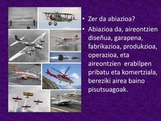 • Zer da abiazioa?
• Abiazioa da, aireontzien
diseñua, garapena,
fabrikazioa, produkzioa,
operazioa, eta
aireontzien erabilpen
pribatu eta komertziala,
bereziki airea baino
pisutsuagoak.
 