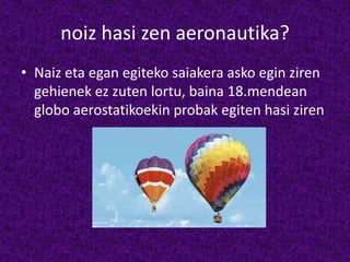 noiz hasi zen aeronautika?
• Naiz eta egan egiteko saiakera asko egin ziren
gehienek ez zuten lortu, baina 18.mendean
globo aerostatikoekin probak egiten hasi ziren
 