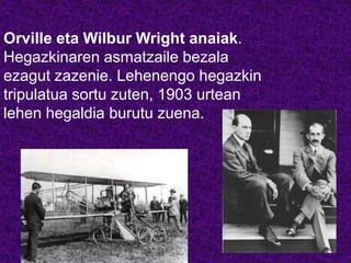Orville eta Wilbur Wright anaiak.
Hegazkinaren asmatzaile bezala
ezagut zazenie. Lehenengo hegazkin
tripulatua sortu zuten, 1903 urtean
lehen hegaldia burutu zuena.
http://
www.y
outube
.com/
watch
?v=pL
ZsQ-
oHj-w
 