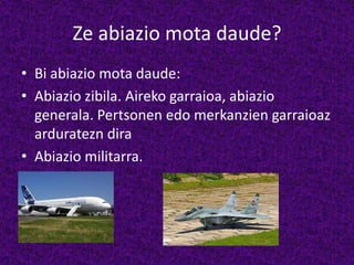 Ze abiazio mota daude?
• Bi abiazio mota daude:
• Abiazio zibila. Aireko garraioa, abiazio
generala. Pertsonen edo merkanzien garraioaz
arduratezn dira
• Abiazio militarra.
 