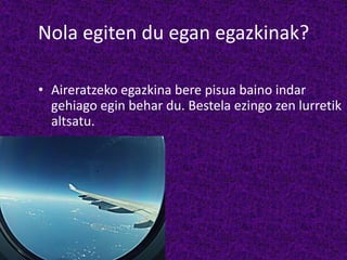Nola egiten du egan egazkinak?
• Aireratzeko egazkina bere pisua baino indar
gehiago egin behar du. Bestela ezingo zen lurretik
altsatu.
 