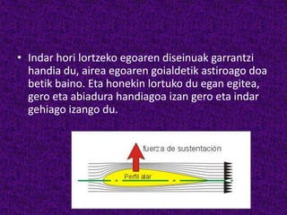 • Indar hori lortzeko egoaren diseinuak garrantzi
handia du, airea egoaren goialdetik astiroago doa
betik baino. Eta honekin lortuko du egan egitea,
gero eta abiadura handiagoa izan gero eta indar
gehiago izango du.
 