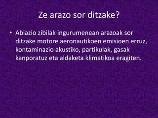 Ze arazo sor ditzake?
• Abiazio zibilak ingurumenean arazoak sor
ditzake motore aeronautikoen emisioen erruz,
kontaminazio akustiko, partikulak, gasak
kanporatuz eta aldaketa klimatikoa eragiten.
 