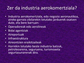 Zer da industria aerokomertziala?
• Industria aerokomertziala, edo negozio aeronautikoa,
aireko garraio zibilarekin lotutako jarduerek osatzen
dute, eta bere barruan:
• Operadoreak edo aerolineak
• Bidai agentziak
• Aireportuak
• Infraestruktura
• Aireontzien eraikitzaileak
• Horrekin lotutako beste industria batzuk,
petroleoarena, seguruena, turismoaeta
segurtasunarenak dira.
 