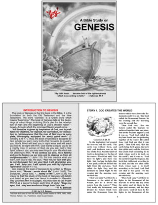 The book of Genesis is the first book in the Bible. It is the
foundation for both the Old Testament and the New
Testament. The word “Genesis” is a Greek word which
means “beginning.” The book of Genesis tells of the begin-
nings of many things, including God’s plan for the redemp-
tion of man and the beginning of God’s chosen nation—
Israel—through which the promised Savior would come.
“All Scripture is given by inspiration of God, and is prof-
itable for doctrine, for reproof, for correction, for instruc-
tion in righteousness, that the man of God may be com-
plete, thoroughly equipped for every good work” (2
Timothy 3:16-17). Thus, the book of Genesis is designed by
God to help you learn many truths that He wants to reveal to
you. God’s Word will lead you in right ways and will teach
you how to be right with Him. God wants to equip you to be
a mighty man or woman of God. As you ask God’s Holy
Spirit to teach you, you may see things in your life which are
not pleasing to Him. “If we confess our sins, He is faithful
and just to forgive us our sins and to cleanse us from all
unrighteousness” (1 John 1:9). Put into practice what you
learn, with God’s help. He says, “Fear not, for I am with you;
be not dismayed, for I am your God. I will strenghten you,
yes, I will help you, I will uphold you with My righteous
right hand” (Isaiah 41:10).
God inspired the book of Genesis to be written by Moses.
Jesus said, “Moses. . . wrote about Me” (John 5:46). The
Scriptures, Jesus said, “. . . testify of Me” (John 5:39). My
prayer is that this study of the book of Genesis will delight
your heart as you see how Jesus is revealed in Genesis.
May you meet Him in its pages. You may want to use Psalm
119:18 as a prayer to begin each time of study: “Open my
eyes, that I may see wondrous things from Your law.”
—V. R. Benson
© 1991 by V. R. Benson
The Bible text used is from the New King James Version © 1979, 1980, 1982,
Thomas Nelson. Inc., Publishers. Used by permission.
INTRODUCTION TO GENESIS
Genesis 1:1-28, 31
1
In the beginning God created
the heavens and the earth. 2
The
earth was without form, and
void; and darkness was on the
face of the deep. And the Spirit of
God was hovering over the face of
the waters. 3
Then God said, “Let
there be light”; and there was
light. 4
And God saw the light, that
it was good; and God divided the
light from the darkness. 5
God
called the light Day, and the
darkness He called Night. So the
evening and the morning were
the first day.
6
Then God said, “Let there be a
firmament in the midst of the
waters, and let it divide the
waters from the waters.” 7
Thus
God made the firmament, and
divided the waters which were
under the firmament from the
waters which were above the fir-
mament; and it was so. 8
And God
called the firmament Heaven. So
the evening and the morning
were the second day.
9
Then God said, “Let the
waters under the heavens be
gathered together into one place,
and let the dry land appear”; and
it was so. 10
And God called the
dry land Earth, and the gathering
together of the waters He called
Seas. And God saw that it was
good. 11
Then God said, “Let the
earth bring forth grass, the herb
that yields seed, and the fruit tree
that yields fruit according to its
kind, whose seed is in itself, on
the earth”; and it was so. 12
And
the earth brought forth grass, the
herb that yields seed according to
its kind, and the tree that yields
fruit, whose seed is in itself
according to its kind. And God
saw that it was good. 13
So the
evening and the morning were
the third day.
14
Then God said, “Let there be
lights in the firmament of the
heavens to divide the day from
the night; and let them be for
signs and seasons, and for days
and years; 15
and let them be for
lights in the firmament of the
STORY 1. GOD CREATES THE WORLD
1
 