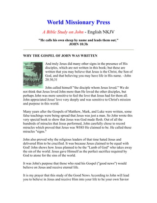 World Missionary Press
A Bible Study on John - English NKJV
"He calls his own sheep by name and leads them out."
JOHN 10:3b
WHY THE GOSPEL OF JOHN WAS WRITTEN
And truly Jesus did many other signs in the presence of His
disciples, which are not written in this book; but these are
written that you may believe that Jesus is the Christ, the Son of
God, and that believing you may have life in His name. –John
20:30,31
John called himself "the disciple whom Jesus loved." We do
not think that Jesus loved John more than He loved the other disciples, but
perhaps John was more sensitive to feel the love that Jesus had for them all.
John appreciated Jesus' love very deeply and was sensitive to Christ's mission
and purpose in this world.
Many years after the Gospels of Matthew, Mark, and Luke were written, some
false teachings were being spread that Jesus was just a man. So John wrote this
very special book to show that Jesus was God made flesh. Out of all the
hundreds of miracles that Jesus performed, John carefully chose to record
miracles which proved that Jesus was WHO He claimed to be. He called these
miracles "signs."
John also proved why the religious leaders of that time hated Jesus and
delivered Him to be crucified. It was because Jesus claimed to be equal with
God! John shows how Jesus planned to be the "Lamb of God" who takes away
the sin of the world. Jesus gave Himself as the perfect sacrifice required by
God to atone for the sins of the world.
It was John's purpose that those who read his Gospel ("good news") would
believe on Jesus and receive eternal life.
It is my prayer that this study of the Good News According to John will lead
you to believe in Jesus and receive Him into your life to be your own Savior
 