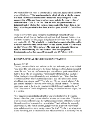 Our relationship with Jesus is a matter of life and death, because He is the One
who will judge us. "The hour is coming in which all who are in the graves
will hear His voice and come forth—those who have done good, to the
resurrection of life, and those who have done evil, to the resurrection of
condemnation" (John 5:28b, 29). "For we must all appear before the
judgment seat of Christ, that each one may receive the things done in the
body, according to what he has done, whether good or bad" (2 Corinthians
5:10).
There is no way to be good enough to meet the high standards of God's
perfection. We all deserve God's wrath (spiritual death forever). But there is a
way to be raised to life and judged as righteous: Believe that Jesus died for you
and receive His life. "He who believes in the Son has everlasting life; and he
who does not believe the Son shall not see life, but the wrath of God abides
on him" (John 3:36). "He who hears My word and believes in Him who
sent Me has everlasting life, and shall not come into judgment
[condemnation], but has passed from death into life" (John 5:24b).
LESSON 5. SPECIAL PRIVILEGES DO NOT SAVE US
Romans 2:17-29
17
Indeed you are called a Jew, and rest on the law, and make your boast in God,
18
and know His will, and approve the things that are excellent, being instructed
out of the law, 19
and are confident that you yourself are a guide to the blind, a
light to those who are in darkness, 20
an instructor of the foolish, a teacher of
babes, having the form of knowledge and truth in the law. 21
You, therefore,
who teach another, do you not teach yourself? You who preach that a man
should not steal, do you steal? 22
You who say, "Do not commit adultery," do
you commit adultery? You who abhor idols, do you rob temples? 23
You who
make your boast in the law, do you dishonor God through breaking the law?
24
For "The name of God is blasphemed among the Gentiles because of you," as
it is written.
25
For circumcision is indeed profitable if you keep the law; but if you are a
breaker of the law, your circumcision has become uncircumcision. 26
Therefore,
if an uncircumcised man keeps the righteous requirements of the law, will not
his uncircumcision be counted as circumcision? 27
And will not the physically
uncircumcised, if he fulfills the law, judge you who, even with your written
code and circumcision, are a transgressor of the law? 28
For he is not a Jew who
is one outwardly, nor is circumcision that which is outward in the flesh; 29
but he
 