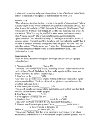 is a Jew who is one inwardly, and circumcision is that of the heart, in the Spirit,
and not in the letter; whose praise is not from men but from God.
Romans 3:1-8
1
What advantage then has the Jew, or what is the profit of circumcision? 2
Much
in every way! Chiefly because to them were committed the oracles of God. 3
For
what if some did not believe? Will their unbelief make the faithfulness of God
without effect? 4
Certainly not! Indeed, let God be true but every man a liar. As
it is written: "That You may be justified in Your words, and may overcome
when You are judged." 5
But if our unrighteousness demonstrates the
righteousness of God, what shall we say? Is God unjust who inflicts wrath? (I
speak as a man.) 6
Certainly not! For then how will God judge the world? 7
For if
the truth of God has increased through my lie to His glory, why am I also still
judged as a sinner? 8
And why not say, "Let us do evil that good may come"?—
as we are slanderously reported and as some affirm that we say. Their
condemnation is just.
Something to Do
Fill in the blanks to learn what special privileges the Jews as God's people
claimed to have:
1. "You are called a _________" (verse 17).
[The word "Jew" comes from "Judah," meaning "Praise." Judah was one of the
twelve tribes of Israel. God chose the Jews to be a praise to Him. Jesus was
born of this tribe, the tribe of Israel's kings.]
2. You "rest on the ________" (17).
[God's law was given to Moses after he led the children of Israel out of Egypt
to their promised land. The lives of Jewish people were centered around the
laws God had given them.]
3. You "make your boast in _________" (17).
[The Jewish people were proud of the fact that the one true God was their God,
who had chosen them to be His people.]
4. You "know His _________" (18).
5. You "approve the things that are ______________" (18).
6. You have been "________________ out of the law" (18).
[They knew the Word of God in the Old Testament thoroughly.]
7. You are "confident that you yourself are a ___________ to the blind, a
_____________ to those who are in darkness, an _________________ of the
foolish, a _____________ of babes" (19, 20).
[The Jews of Paul's day felt they were superior in every way over all others
because God had entrusted His Word to them. Do you consider yourself also to
 