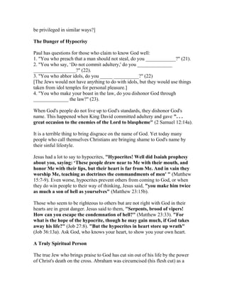 be privileged in similar ways?]
The Danger of Hypocrisy
Paul has questions for those who claim to know God well:
1. "You who preach that a man should not steal, do you ____________?" (21).
2. "You who say, ‘Do not commit adultery,' do you ______________
_________________?" (22).
3. "You who abhor idols, do you _____ __________?" (22)
[The Jews would not have anything to do with idols, but they would use things
taken from idol temples for personal pleasure.]
4. "You who make your boast in the law, do you dishonor God through
______________ the law?" (23).
When God's people do not live up to God's standards, they dishonor God's
name. This happened when King David committed adultery and gave ". . .
great occasion to the enemies of the Lord to blaspheme" (2 Samuel 12:14a).
It is a terrible thing to bring disgrace on the name of God. Yet today many
people who call themselves Christians are bringing shame to God's name by
their sinful lifestyle.
Jesus had a lot to say to hypocrites, "Hypocrites! Well did Isaiah prophesy
about you, saying: ‘These people draw near to Me with their mouth, and
honor Me with their lips, but their heart is far from Me. And in vain they
worship Me, teaching as doctrines the commandments of men' " (Matthew
15:7-9). Even worse, hypocrites prevent others from coming to God, or when
they do win people to their way of thinking, Jesus said, "you make him twice
as much a son of hell as yourselves" (Matthew 23:15b).
Those who seem to be righteous to others but are not right with God in their
hearts are in great danger. Jesus said to them, "Serpents, brood of vipers!
How can you escape the condemnation of hell?" (Matthew 23:33). "For
what is the hope of the hypocrite, though he may gain much, if God takes
away his life?" (Job 27:8). "But the hypocrites in heart store up wrath"
(Job 36:13a). Ask God, who knows your heart, to show you your own heart.
A Truly Spiritual Person
The true Jew who brings praise to God has cut sin out of his life by the power
of Christ's death on the cross. Abraham was circumcised (his flesh cut) as a
 