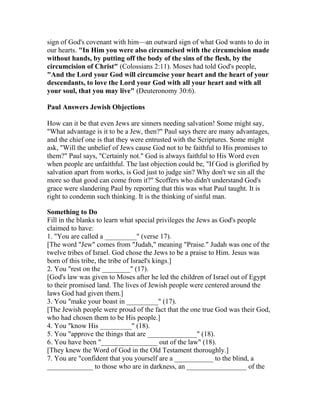 sign of God's covenant with him—an outward sign of what God wants to do in
our hearts. "In Him you were also circumcised with the circumcision made
without hands, by putting off the body of the sins of the flesh, by the
circumcision of Christ" (Colossians 2:11). Moses had told God's people,
"And the Lord your God will circumcise your heart and the heart of your
descendants, to love the Lord your God with all your heart and with all
your soul, that you may live" (Deuteronomy 30:6).
Paul Answers Jewish Objections
How can it be that even Jews are sinners needing salvation! Some might say,
"What advantage is it to be a Jew, then?" Paul says there are many advantages,
and the chief one is that they were entrusted with the Scriptures. Some might
ask, "Will the unbelief of Jews cause God not to be faithful to His promises to
them?" Paul says, "Certainly not." God is always faithful to His Word even
when people are unfaithful. The last objection could be, "If God is glorified by
salvation apart from works, is God just to judge sin? Why don't we sin all the
more so that good can come from it?" Scoffers who didn't understand God's
grace were slandering Paul by reporting that this was what Paul taught. It is
right to condemn such thinking. It is the thinking of sinful man.
Something to Do
Fill in the blanks to learn what special privileges the Jews as God's people
claimed to have:
1. "You are called a _________" (verse 17).
[The word "Jew" comes from "Judah," meaning "Praise." Judah was one of the
twelve tribes of Israel. God chose the Jews to be a praise to Him. Jesus was
born of this tribe, the tribe of Israel's kings.]
2. You "rest on the ________" (17).
[God's law was given to Moses after he led the children of Israel out of Egypt
to their promised land. The lives of Jewish people were centered around the
laws God had given them.]
3. You "make your boast in _________" (17).
[The Jewish people were proud of the fact that the one true God was their God,
who had chosen them to be His people.]
4. You "know His _________" (18).
5. You "approve the things that are ______________" (18).
6. You have been "________________ out of the law" (18).
[They knew the Word of God in the Old Testament thoroughly.]
7. You are "confident that you yourself are a ___________ to the blind, a
_____________ to those who are in darkness, an _________________ of the
 