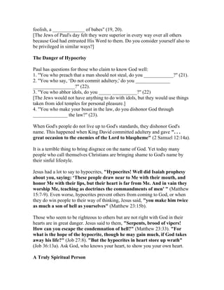 foolish, a _____________ of babes" (19, 20).
[The Jews of Paul's day felt they were superior in every way over all others
because God had entrusted His Word to them. Do you consider yourself also to
be privileged in similar ways?]
The Danger of Hypocrisy
Paul has questions for those who claim to know God well:
1. "You who preach that a man should not steal, do you ____________?" (21).
2. "You who say, ‘Do not commit adultery,' do you ______________
_________________?" (22).
3. "You who abhor idols, do you _____ __________?" (22)
[The Jews would not have anything to do with idols, but they would use things
taken from idol temples for personal pleasure.]
4. "You who make your boast in the law, do you dishonor God through
______________ the law?" (23).
When God's people do not live up to God's standards, they dishonor God's
name. This happened when King David committed adultery and gave ". . .
great occasion to the enemies of the Lord to blaspheme" (2 Samuel 12:14a).
It is a terrible thing to bring disgrace on the name of God. Yet today many
people who call themselves Christians are bringing shame to God's name by
their sinful lifestyle.
Jesus had a lot to say to hypocrites, "Hypocrites! Well did Isaiah prophesy
about you, saying: ‘These people draw near to Me with their mouth, and
honor Me with their lips, but their heart is far from Me. And in vain they
worship Me, teaching as doctrines the commandments of men' " (Matthew
15:7-9). Even worse, hypocrites prevent others from coming to God, or when
they do win people to their way of thinking, Jesus said, "you make him twice
as much a son of hell as yourselves" (Matthew 23:15b).
Those who seem to be righteous to others but are not right with God in their
hearts are in great danger. Jesus said to them, "Serpents, brood of vipers!
How can you escape the condemnation of hell?" (Matthew 23:33). "For
what is the hope of the hypocrite, though he may gain much, if God takes
away his life?" (Job 27:8). "But the hypocrites in heart store up wrath"
(Job 36:13a). Ask God, who knows your heart, to show you your own heart.
A Truly Spiritual Person
 