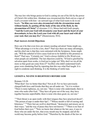 The true Jew who brings praise to God is cutting sin out of his life by the power
of Christ's life within him. Abraham was circumcised (his flesh cut) as a sign of
God's covenant with him—an outward sign of what God wants to do in our
hearts. "In Him you were also circumcised with the circumcision made
without hands, by putting off the body of the sins of the flesh, by the
circumcision of Christ" (Colossians 2:11). Moses had told God's people,
"And the Lord your God will circumcise your heart and the heart of your
descendants, to love the Lord your God with all your heart and with all
your soul, that you may live" (Deuteronomy 30:6).
Paul Answers Jewish Objections
How can it be that even Jews are sinners needing salvation! Some might say,
"What advantage is it to be a Jew, then?" Paul says there are many advantages,
and the chief one is that they were entrusted with the Scriptures. Some might
ask, "Will the unbelief of Jews cause God not to be faithful to His promises to
them?" Paul says, "Certainly not." God is always faithful to His Word even
when people are unfaithful. The last objection could be, "If God is glorified by
salvation apart from works, is God just to judge sin? Why don't we sin all the
more so that good can come from it?" Scoffers who didn't understand God's
grace were slandering Paul by reporting that this was what Paul taught. It is
right to condemn such thinking. It is the thinking of sinful man.
LESSON 6. NO ONE IS RIGHTEOUS BEFORE GOD
Romans 3:9-20
9
What then? Are we better than they? Not at all. For we have previously
charged both Jews and Greeks that they are all under sin. 10
As it is written:
"There is none righteous, no, not one; 11
there is none who understands; there is
none who seeks after God. 12
They have all gone out of the way; they have
together become unprofitable; there is none who does good, no, not one."
13
"Their throat is an open tomb; with their tongues they have practiced deceit";
"The poison of asps is under their lips"; 14
"Whose mouth is full of cursing and
bitterness." 15
"Their feet are swift to shed blood; 16
destruction and misery are in
their ways; 17
and the way of peace they have not known." 18
"There is no fear of
God before their eyes." 19
Now we know that whatever the law says, it says to
those who are under the law, that every mouth may be stopped, and all the
world may become guilty before God. 20
Therefore by the deeds of the law no
 
