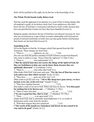 flesh will be justified in His sight, for by the law is the knowledge of sin.
The Whole World Stands Guilty Before God
Paul has used the approach of an attorney in a court of law to bring charges that
all mankind is guilty of sin before a holy God. Even unbelievers who don't
know the law of God have a conscience and deserve God's wrath, because they
have not glorified the Creator nor have they been thankful (Lesson 3).
Religious people who know the law of God have not obeyed it (Lesson 4). Jews
who are circumcised as a sign of their covenant relationship with God and are
proud of outward conformity to God's laws are also guilty before God because
their hearts are far from Him (Lesson 5).
Something to Do
Fill in the blanks to find the 14 charges which Paul quoted from the Old
Testament. These charges are from God:
1. "There is _________ righteous, no, not _______" (10).
[No one can meet the perfect standard of God's holiness except God Himself,
who came to earth as a man, "Jesus Christ the righteous" (1 John 2:1b).]
2. "There is _________ who understands" (11).
["But the natural man does not receive the things of the Spirit of God, for
they are foolishness to him; nor can he know them, because they are
spiritually discerned" (1 Corinthians 2:14).]
3. "There is _________ who seeks after God" (11).
[Man hides from God. God must seek man. "For the Son of Man has come to
seek and to save that which was lost" (Luke 19:10).]
4. "They have _______ gone out of the way" (12).
[Man wants to go his own way. "All we like sheep have gone astray; we have
turned, every one, to his own way" (Isaiah 53:6a).]
5. "They have together become _______________" (12).
[Sin makes a man of no use to God. When salt loses its flavor, "it is then good
for nothing but to be thrown out . . ." (Matthew 5:13b).]
6. "There is none who does ______________, no, not ________" (12).
["No one is good but One, that is, God . . ." (Matthew 19:17b).]
7. "Their ____________ is an open tomb" (13).
[Apart from God, man is spiritually dead (Ephesians 2:1), so words of
destruction easily come from his mouth.]
8. "With their tongues they have practiced ________" (13).
["The words of his mouth are wickedness and deceit; he has ceased to be
wise and to do good" (Psalm 36:3).]
 