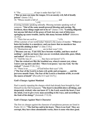 9. "The ____________ of asps is under their lips" (13).
["But no man can tame the tongue. It is an unruly evil, full of deadly
poison" (James 3:8).]
10. "Whose mouth is full of ___________________ and
____________________" (14).
[Cursing includes speaking unkindly. Blessing includes speaking well of
someone. "Out of the same mouth proceed blessing and cursing. My
brethren, these things ought not to be so" (James 3:10). "Looking diligently
lest anyone fall short of the grace of God; lest any root of bitterness
springing up cause trouble, and by this many become defiled" (Hebrews
12:15).]
11. "Their feet are swift to ________ ___________" (15).
[What a picture of our world today! Hatred is the source of murder. "Whoever
hates his brother is a murderer, and you know that no murderer has
eternal life abiding in him" (1 John 3:15).]
12. "Destruction and __________ are in their ways" (16).
["Because you say, ‘I am rich, have become wealthy, and have need of
nothing'—and do not know that you are wretched, miserable, poor, blind,
and naked" (Revelation 3:17).]
13. "And the way of _________ they have not known" (17).
["But the wicked are like the troubled sea, when it cannot rest, whose
waters cast up mire and dirt. ‘There is no peace,' says my God, ‘for the
wicked' " (Isaiah 57:20, 21).]
14. "There is no ________ of God before their eyes" (18).
["The fear of the Lord is to hate evil; pride and arrogance . . . and the
perverse mouth I hate. The fear of the Lord is a fountain of life, to avoid
the snares of death" (Proverbs 8:13 and 14:27).]
God's Charges Against Mankind
Paul is merely repeating the charges which had already been brought by God
Himself (in the Old Testament). "The heart is deceitful above all things, and
desperately wicked; who can know it? I, the Lord, search the heart, I test
the mind, even to give every man according to his ways, and according to
the fruit of his doings" (Jeremiah 17:9,10).
God's Charges Against Man's Character
The first six charges against the character of unrighteous persons are listed in
Psalm 14:1-3. "The fool has said in his heart, ‘There is no God.' They are
corrupt, they have done abominable works, there is none who does good.
 