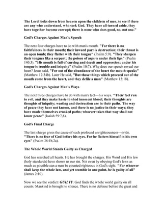 The Lord looks down from heaven upon the children of men, to see if there
are any who understand, who seek God. They have all turned aside, they
have together become corrupt; there is none who does good, no, not one."
God's Charges Against Man's Speech
The next four charges have to do with man's mouth. "For there is no
faithfulness in their mouth; their inward part is destruction; their throat is
an open tomb; they flatter with their tongue" (Psalm 5:9). "They sharpen
their tongues like a serpent; the poison of asps is under their lips" (Psalm
140:3). "His mouth is full of cursing and deceit and oppression; under his
tongue is trouble and iniquity" (Psalm 10:7). Why does our speech reveal our
heart? Jesus said, "For out of the abundance of the heart the mouth speaks"
(Matthew 12:34b). Later He said, "But those things which proceed out of the
mouth come from the heart, and they defile a man" (Matthew 15:18).
God's Charges Against Man's Ways
The next three charges have to do with man's feet—his ways. "Their feet run
to evil, and they make haste to shed innocent blood; their thoughts are
thoughts of iniquity; wasting and destruction are in their paths. The way
of peace they have not known, and there is no justice in their ways; they
have made themselves crooked paths; whoever takes that way shall not
know peace" (Isaiah 59:7,8).
God's Final Charge
The last charge gives the cause of such profound unrighteousness—pride.
"There is no fear of God before his eyes. For he flatters himself in his own
eyes" (Psalm 36:1b,2a).
The Whole World Stands Guilty as Charged
God has searched all hearts. He has brought the charges. His Word and His law
(holy standards) have shown us our sin. Not even by obeying God's laws as
much as possible can a man be counted righteous in God's sight. "For whoever
shall keep the whole law, and yet stumble in one point, he is guilty of all"
(James 2:10).
Now we see the verdict: GUILTY. God finds the whole world guilty on all
counts. Mankind is brought to silence. There is no defense before the great and
 