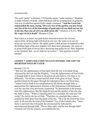 awesome God.
The word "guilty" in Romans 3:19 literally means "under sentence." Mankind
is under sentence of death. Adam had been told the consequences of going his
own way in rebellion against God's simple command. "And the Lord God
commanded the man, saying, ‘Of every tree of the garden you may freely
eat; but of the tree of the knowledge of good and evil you shall not eat, for
in the day that you eat of it you shall surely die'" (Genesis 2:16,17). "For
the wages of sin is death" (Romans 6:23a).
Paul wants us to know our guilt before God and to know the absolute
impossibility of being right with God on our own. He wants us to see our
desperate need for a Savior. He rightly paints a dark picture of mankind so that
the brilliant light of the next chapters will shine more gloriously. He wants us
to grasp God's plan of rescue like a drowning man gasps for air. How desperate
is our situation! But—as we shall see in Lesson 7—how glorious is God's
remedy!
LESSON 7. GOD'S SOLUTION TO SAVE SINNERS: THE GIFT OF
RIGHTEOUSNESS BY FAITH
Romans 3:21-31
21
But now the righteousness of God apart from the law is revealed, being
witnessed by the Law and the Prophets, 22
even the righteousness of God which
is through faith in Jesus Christ to all and on all who believe. For there is no
difference; 23
for all have sinned and fall short of the glory of God, 24
being
justified freely by His grace through the redemption that is in Christ Jesus,
25
whom God set forth to be a propitiation by His blood, through faith, to
demonstrate His righteousness, because in His forbearance God had passed
over the sins that were previously committed, 26
to demonstrate at the present
time His righteousness, that He might be just and the justifier of the one who
has faith in Jesus. 27
Where is boasting then? It is excluded. By what law? Of
works? No, but by the law of faith. 28
Therefore we conclude that a man is
justified by faith apart from the deeds of the law. 29
Or is He the God of the Jews
only? Is He not also the God of the Gentiles? Yes, of the Gentiles also, 30
since
there is one God who will justify the circumcised by faith and the
uncircumcised through faith. 31
Do we then make void the law through faith?
Certainly not! On the contrary, we establish the law.
 