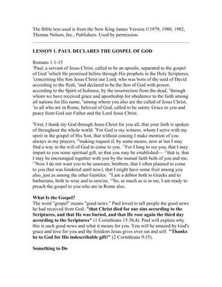 The Bible text used is from the New King James Version ©1979, 1980, 1982,
Thomas Nelson, Inc., Publishers. Used by permission.
LESSON 1. PAUL DECLARES THE GOSPEL OF GOD
Romans 1:1-15
1
Paul, a servant of Jesus Christ, called to be an apostle, separated to the gospel
of God 2
which He promised before through His prophets in the Holy Scriptures,
3
concerning His Son Jesus Christ our Lord, who was born of the seed of David
according to the flesh, 4
and declared to be the Son of God with power,
according to the Spirit of holiness, by the resurrection from the dead, 5
through
whom we have received grace and apostleship for obedience to the faith among
all nations for His name, 6
among whom you also are the called of Jesus Christ;
7
to all who are in Rome, beloved of God, called to be saints: Grace to you and
peace from God our Father and the Lord Jesus Christ.
8
First, I thank my God through Jesus Christ for you all, that your faith is spoken
of throughout the whole world. 9
For God is my witness, whom I serve with my
spirit in the gospel of His Son, that without ceasing I make mention of you
always in my prayers, 10
making request if, by some means, now at last I may
find a way in the will of God to come to you. 11
For I long to see you, that I may
impart to you some spiritual gift, so that you may be established— 12
that is, that
I may be encouraged together with you by the mutual faith both of you and me.
13
Now I do not want you to be unaware, brethren, that I often planned to come
to you (but was hindered until now), that I might have some fruit among you
also, just as among the other Gentiles. 14
I am a debtor both to Greeks and to
barbarians, both to wise and to unwise. 15
So, as much as is in me, I am ready to
preach the gospel to you who are in Rome also.
What Is the Gospel?
The word "gospel" means "good news." Paul loved to tell people the good news
he had received from God: "that Christ died for our sins according to the
Scriptures, and that He was buried, and that He rose again the third day
according to the Scriptures" (1 Corinthians 15:3b,4). Paul will explain why
this is such good news and what it means for you. You will be amazed by God's
grace and love for you and the freedom Jesus gives over sin and self. "Thanks
be to God for His indescribable gift!" (2 Corinthians 9:15).
Something to Do
 