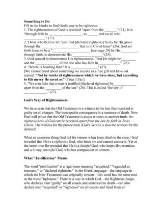Something to Do
Fill in the blanks to find God's way to be righteous:
1. The righteousness of God is revealed "apart from the _______" (21). It is
"through faith in ________ __________, to ______ and on all who
____________" (22).
2. Those who believe are "justified [declared righteous] freely by His grace
through the _____________________ that is in Christ Jesus" (24). God set
forth Jesus to be a "_____________________ [see page 24] by His _________,
through faith, to demonstrate His _________________"(25).
3. God wanted to demonstrate His righteousness, "that He might be ________
and the _____________ of the one who has faith in ____________" (26).
4. "Where is boasting then? It is _______________" (27).
[We cannot boast about something we receive as a free gift and have not
earned. "Not by works of righteousness which we have done, but according
to His mercy He saved us" (Titus 3:5a).]
5. "We conclude that a man is justified [declared righteous] by ____________
apart from the _________ of the law" (28). This is called "the law of
_____________" (27).
God's Way of Righteousness
We have seen that the Old Testament is a witness to the fact that mankind is
guilty on all charges. The inescapable consequence is a sentence of death. Now
Paul will prove that the Old Testament is also a witness to another truth: the
righteousness of God can be received apart from the law by faith in Jesus
Christ. The witness for the prosecution (God's Word) is also the witness for the
defense!
What an awesome thing God did for sinners when Jesus died on the cross! God
revealed that He is a righteous God, who hates sin and cannot excuse it. Yet at
the same time He revealed that He is a faithful God, who keeps His promises,
and a loving, merciful God, who has compassion on sinners.
What "Justification" Means
The word "justification" is a legal term meaning "acquitted," "regarded as
innocent," or "declared righteous." In the Greek language—the language in
which the New Testament was originally written—this word has the same root
as the word "righteous." There is a way in which God—the Righteous Judge,
who declares man "guilty" on all counts and sentenced to death—can also
declare man "acquitted" or "righteous" on all counts and freed from all
 