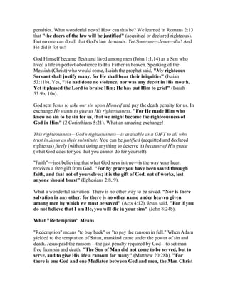 penalties. What wonderful news! How can this be? We learned in Romans 2:13
that "the doers of the law will be justified" (acquitted or declared righteous).
But no one can do all that God's law demands. Yet Someone—Jesus—did! And
He did it for us!
God Himself became flesh and lived among men (John 1:1,14) as a Son who
lived a life in perfect obedience to His Father in heaven. Speaking of the
Messiah (Christ) who would come, Isaiah the prophet said, "My righteous
Servant shall justify many, for He shall bear their iniquities" (Isaiah
53:11b). Yes, "He had done no violence, nor was any deceit in His mouth.
Yet it pleased the Lord to bruise Him; He has put Him to grief" (Isaiah
53:9b, 10a).
God sent Jesus to take our sin upon Himself and pay the death penalty for us. In
exchange He wants to give us His righteousness. "For He made Him who
knew no sin to be sin for us, that we might become the righteousness of
God in Him" (2 Corinthians 5:21). What an amazing exchange!
This righteousness—God's righteousness—is available as a GIFT to all who
trust in Jesus as their substitute. You can be justified (acquitted and declared
righteous) freely (without doing anything to deserve it) because of His grace
(what God does for you that you cannot do for yourself).
"Faith"—just believing that what God says is true—is the way your heart
receives a free gift from God. "For by grace you have been saved through
faith, and that not of yourselves; it is the gift of God, not of works, lest
anyone should boast" (Ephesians 2:8, 9).
What a wonderful salvation! There is no other way to be saved. "Nor is there
salvation in any other, for there is no other name under heaven given
among men by which we must be saved" (Acts 4:12). Jesus said, "For if you
do not believe that I am He, you will die in your sins" (John 8:24b).
What "Redemption" Means
"Redemption" means "to buy back" or "to pay the ransom in full." When Adam
yielded to the temptation of Satan, mankind came under the power of sin and
death. Jesus paid the ransom—the just penalty required by God—to set man
free from sin and death. "The Son of Man did not come to be served, but to
serve, and to give His life a ransom for many" (Matthew 20:28b). "For
there is one God and one Mediator between God and men, the Man Christ
 