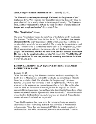 Jesus, who gave Himself a ransom for all" (1 Timothy 2:5, 6a).
"In Him we have redemption through His blood, the forgiveness of sins"
(Ephesians 1:7a). Will you right now thank Him for paying this costly price for
your salvation? He is worthy of our praise through all eternity, "for You were
slain, and have redeemed us to God by Your blood out of every tribe and
tongue and people and nation" (Revelation 5:9b).
What "Propitiation" Means
The word "propitiation" means the satisfying of God's holy law by meeting its
just demands. The blood of Jesus did that for us. "It is the blood that makes
atonement for the soul" (Leviticus 17:11b). When Jesus shed His blood for
the sins of the world, the law was satisfied. The penalty for sin (death) was paid
in full. The same word is used for the "mercy seat" in the temple of God, where
blood was sprinkled and where the presence of a holy God dwelt among His
people. "In this is love, not that we loved God, but that he loved us and sent
His Son to be the propitiation for our sins" (1 John 4:10). "And He Himself
is the propitiation for our sins, and not for ours only but also for the whole
world" (1 John 2:2).
LESSON 8. ABRAHAM IS AN EXAMPLE OF BEING DECLARED
RIGHTEOUS BY FAITH
Romans 4:1-25
1
What then shall we say that Abraham our father has found according to the
flesh? 2
For if Abraham was justified by works, he has something of which to
boast, but not before God. 3
For what does the Scripture say? "Abraham
believed God, and it was accounted to him for righteousness." 4
Now to him
who works, the wages are not counted as grace but as debt. 5
But to him who
does not work but believes on Him who justifies the ungodly, his faith is
accounted for righteousness, 6
just as David also describes the blessedness of the
man to whom God imputes righteousness apart from works: 7
"Blessed are those
whose lawless deeds are forgiven, and whose sins are covered; 8
blessed is the
man to whom the Lord shall not impute sin."
9
Does this blessedness then come upon the circumcised only, or upon the
uncircumcised also? For we say that faith was accounted to Abraham for
righteousness. 10
How then was it accounted? While he was circumcised, or
uncircumcised? Not while circumcised, but while uncircumcised. 11
And he
 