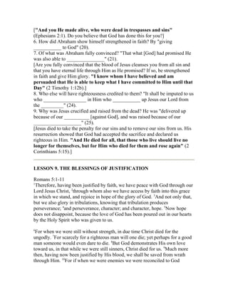 ["And you He made alive, who were dead in trespasses and sins"
(Ephesians 2:1). Do you believe that God has done this for you?]
6. How did Abraham show himself strengthened in faith? By "giving
___________ to God" (20).
7. Of what was Abraham fully convinced? "That what [God] had promised He
was also able to _______________" (21).
[Are you fully convinced that the blood of Jesus cleanses you from all sin and
that you have eternal life through Him as He promised? If so, be strengthened
in faith and give Him glory. "I know whom I have believed and am
persuaded that He is able to keep what I have committed to Him until that
Day" (2 Timothy 1:12b).]
8. Who else will have righteousness credited to them? "It shall be imputed to us
who _________________ in Him who ___________ up Jesus our Lord from
the _________" (24).
9. Why was Jesus crucified and raised from the dead? He was "delivered up
because of our __________ [against God], and was raised because of our
___________________" (25).
[Jesus died to take the penalty for our sins and to remove our sins from us. His
resurrection showed that God had accepted the sacrifice and declared us
righteous in Him. "And He died for all, that those who live should live no
longer for themselves, but for Him who died for them and rose again" (2
Corinthians 5:15).]
LESSON 9. THE BLESSINGS OF JUSTIFICATION
Romans 5:1-11
1
Therefore, having been justified by faith, we have peace with God through our
Lord Jesus Christ, 2
through whom also we have access by faith into this grace
in which we stand, and rejoice in hope of the glory of God. 3
And not only that,
but we also glory in tribulations, knowing that tribulation produces
perseverance; 4
and perseverance, character; and character, hope. 5
Now hope
does not disappoint, because the love of God has been poured out in our hearts
by the Holy Spirit who was given to us.
6
For when we were still without strength, in due time Christ died for the
ungodly. 7
For scarcely for a righteous man will one die; yet perhaps for a good
man someone would even dare to die. 8
But God demonstrates His own love
toward us, in that while we were still sinners, Christ died for us. 9
Much more
then, having now been justified by His blood, we shall be saved from wrath
through Him. 10
For if when we were enemies we were reconciled to God
 
