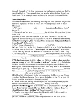 through the death of His Son, much more, having been reconciled, we shall be
saved by His life. 11
And not only that, but we also rejoice in God through our
Lord Jesus Christ, through whom we have now received the reconciliation.
Something to Do
Fill in the blanks to find out the many blessings we have when we are justified
(declared righteous) by faith in Jesus. Are you delighting in each of these
blessings?
1. "We have ____________ with _________ through our Lord Jesus Christ"
(verse 1).
2. Through Jesus "we have _____________ by faith into this grace in which we
stand" (2).
[Because of what Jesus has done for us, we have favor with God and can
approach Him for anything He has promised. "Let us therefore come boldly
to the throne of grace, that we may obtain mercy and find grace to help in
time of need" (Hebrews 4:16).]
3. We "rejoice in hope of the ____________ of God" (2).
[We see God's glory as the Holy Spirit reveals Him to us in God's Word and as
we allow Jesus to live in us. "Christ in you, the hope of glory" (Colossians
1:27b). One day we will see Him face to face and be like Him (1 John 3:2).]
4. "We also glory in ___________________, knowing that tribulation produces
___________________; and perseverance, ________________; and character,
_________" (3, 4).
["My brethren, count it all joy when you fall into various trials, knowing
that the testing of your faith produces patience" (James 1:2, 3). Tribulation
is like a threshing instrument which separates the grain from the husks. By
God's grace, tribulation can purify our lives. If we truly want to be like Christ,
this brings us great joy.] 5. "Hope does not ____________________, because
the __________ of God has been poured out in our hearts by the _________
_____________ who was given to us" (5).
[The Holy Spirit floods us with the knowledge that God loves us and fills us
with love for Him and others. The proof of God's love is that Christ gave His
life for us while we were still sinners (verse 8).]
6. "Much more then, having now been justified [declared righteous] by His
blood, we shall be saved from __________ through Him" (9).
["For God did not appoint us to wrath, but to obtain salvation through our
Lord Jesus Christ, who died for us, that whether we wake or sleep, we
should live together with Him" (1 Thessalonians 5:9, 10).]
7. "Having been reconciled [restored to friendship with God], we shall be
____________ by His _________" (10).
[We are also saved (delivered) from the power of sin in our lives by the
 