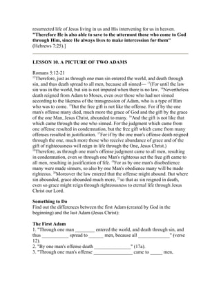 resurrected life of Jesus living in us and His intervening for us in heaven.
"Therefore He is also able to save to the uttermost those who come to God
through Him, since He always lives to make intercession for them"
(Hebrews 7:25).]
LESSON 10. A PICTURE OF TWO ADAMS
Romans 5:12-21
12
Therefore, just as through one man sin entered the world, and death through
sin, and thus death spread to all men, because all sinned— 13
(For until the law
sin was in the world, but sin is not imputed when there is no law. 14
Nevertheless
death reigned from Adam to Moses, even over those who had not sinned
according to the likeness of the transgression of Adam, who is a type of Him
who was to come. 15
But the free gift is not like the offense. For if by the one
man's offense many died, much more the grace of God and the gift by the grace
of the one Man, Jesus Christ, abounded to many. 16
And the gift is not like that
which came through the one who sinned. For the judgment which came from
one offense resulted in condemnation, but the free gift which came from many
offenses resulted in justification. 17
For if by the one man's offense death reigned
through the one, much more those who receive abundance of grace and of the
gift of righteousness will reign in life through the One, Jesus Christ.)
18
Therefore, as through one man's offense judgment came to all men, resulting
in condemnation, even so through one Man's righteous act the free gift came to
all men, resulting in justification of life. 19
For as by one man's disobedience
many were made sinners, so also by one Man's obedience many will be made
righteous. 20
Moreover the law entered that the offense might abound. But where
sin abounded, grace abounded much more, 21
so that as sin reigned in death,
even so grace might reign through righteousness to eternal life through Jesus
Christ our Lord.
Something to Do
Find out the differences between the first Adam (created by God in the
beginning) and the last Adam (Jesus Christ):
The First Adam
1. "Through one man ________ entered the world, and death through sin, and
thus ___________ spread to ______ men, because all _____________" (verse
12).
2. "By one man's offense death _______________" (17a).
3. "Through one man's offense ________________ came to _____ men,
 