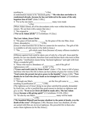 resulting in _____________________" (18a).
[Condemnation means to be "declared guilty." "He who does not believe is
condemned already, because he has not believed in the name of the only
begotten Son of God" (John 3:18b).]
4. "For as by one man's __________________ many were made
______________" (19a).
[When Adam sinned, all of his descendants (who were within him) became
sinners. We are born with a nature that sins.]
5. "Sin reigned in ___________" (21a).
["For as in Adam all die" (1 Corinthians 15:22a).]
The Last Adam, Jesus Christ
6. "The grace of God and the _______ by the grace of the one Man, Jesus
Christ, abounded to __________" (15b).
[Grace is what God does for us that we cannot do for ourselves. The gift of life
is available to all who receive it by faith in Jesus.]
7. "The ________ gift which came from [because of] many offenses resulted in
_____________________" (16b).
[Offenses against God could be taken care of only by a free gift. Jesus paid the
penalty for our sins (death); therefore God could declare those who trust in Him
"not guilty." Justification means being "declared righteous" and right with God.
What a wonderful gift!]
8. "Those who receive abundance of ___________ and of the gift of
righteousness will _____________ in life" (17b).
["Grace and truth came by Jesus Christ" (John 1:17b). Jesus is full of grace,
and those who have His life in them can have plenty of grace for victory in life.
"God resists the proud, but gives grace to the humble" (James 4:6b). "Now
thanks be to God who always leads us in triumph in Christ" (2 Corinthians
2:14a).]
9. "Through one Man's _______________ act the free gift came to _____ men,
resulting in justification of ______" (18b).
[The righteous act of Jesus' dying in our place satisfied the penalty demanded
by God's law, so He is justified (has good reason) to declare us righteous and
give us life. "Even so in Christ all shall be made alive. The last Adam
[Jesus] became a life-giving spirit" (1 Corinthians 15:22b, 45b).]
10. "So also by one Man's ____________________ many will be made
___________________" (19b).
["He humbled Himself and became obedient to the point of death, even the
death of the cross" (Philippians 2:8b). Because Jesus was obedient, all who
are united with Him are declared righteous. His powerful life in them also
makes them righteous (to be like Jesus).]
 
