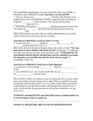 Fill in the blanks from Romans 6 to learn what Paul wants us to KNOW, to
RECKON, and to PRESENT (yield): Paul tells us to truly KNOW
1. "that our old man was ________________ with Him, that the body of sin
might be done away with [meaning ‘not able to operate'], that we should no
longer be ___________ of sin" (verse 6). "He who has died has been
____________ from sin" (7).
2. "that Christ, having been _____________ from the dead, dies no more" (9).
"He died to sin ___________ for all; but the life that He lives, He lives to
__________" (10).
[When Christ died to sin, those who are united with Him died to sin as well.
And as Christ lives to God, they also live to God.]
Paul tells us to RECKON (count on, believe as true)
3. "yourselves to be _________ indeed to ________, but __________ to
________ in Christ Jesus our Lord" (11).
[We can be alive to God only by being in Jesus, who is alive to God. "For you
died, and your life is hidden with Christ in God" (Colossians 3:3). Because
you died, you don't have to obey what your body wants. "If One died for all,
then all died; and He died for all, that those who live should live no longer
for themselves, but for Him who died for them and rose again" (2
Corinthians 5:14b, 15).]
Paul tells us to PRESENT (yield, put at God's disposal)
4. "yourselves to God as being ______________ from the ____________"
(13b).
5. "your members [eyes, ears, mouth, hands, feet, etc.] as ________________
of _________________ to God" (13b).
[We are NOT to allow our bodies to sin as we used to do. Now we give all the
parts of our body to God for doing what is right. What a wonderful, awesome
partnership with God! He wants to live in us, make us like Christ, and do His
work through us, just like He was able to do through Jesus when He was on
earth. As you do this, He promises that sin will not have dominion over you
(verse 14).]
KNOWING and BELIEVING and YIELDING leads to GOD'S DOING in
us and through us what we cannot do.
LESSON 12. BELIEVERS ARE SLAVES OF RIGHTEOUSNESS
 