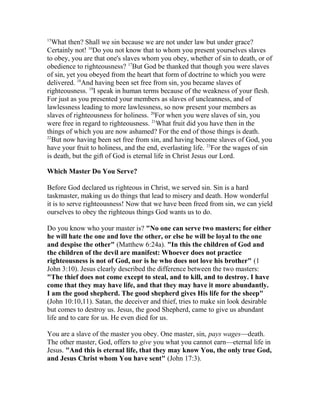 15
What then? Shall we sin because we are not under law but under grace?
Certainly not! 16
Do you not know that to whom you present yourselves slaves
to obey, you are that one's slaves whom you obey, whether of sin to death, or of
obedience to righteousness? 17
But God be thanked that though you were slaves
of sin, yet you obeyed from the heart that form of doctrine to which you were
delivered. 18
And having been set free from sin, you became slaves of
righteousness. 19
I speak in human terms because of the weakness of your flesh.
For just as you presented your members as slaves of uncleanness, and of
lawlessness leading to more lawlessness, so now present your members as
slaves of righteousness for holiness. 20
For when you were slaves of sin, you
were free in regard to righteousness. 21
What fruit did you have then in the
things of which you are now ashamed? For the end of those things is death.
22
But now having been set free from sin, and having become slaves of God, you
have your fruit to holiness, and the end, everlasting life. 23
For the wages of sin
is death, but the gift of God is eternal life in Christ Jesus our Lord.
Which Master Do You Serve?
Before God declared us righteous in Christ, we served sin. Sin is a hard
taskmaster, making us do things that lead to misery and death. How wonderful
it is to serve righteousness! Now that we have been freed from sin, we can yield
ourselves to obey the righteous things God wants us to do.
Do you know who your master is? "No one can serve two masters; for either
he will hate the one and love the other, or else he will be loyal to the one
and despise the other" (Matthew 6:24a). "In this the children of God and
the children of the devil are manifest: Whoever does not practice
righteousness is not of God, nor is he who does not love his brother" (1
John 3:10). Jesus clearly described the difference between the two masters:
"The thief does not come except to steal, and to kill, and to destroy. I have
come that they may have life, and that they may have it more abundantly.
I am the good shepherd. The good shepherd gives His life for the sheep"
(John 10:10,11). Satan, the deceiver and thief, tries to make sin look desirable
but comes to destroy us. Jesus, the good Shepherd, came to give us abundant
life and to care for us. He even died for us.
You are a slave of the master you obey. One master, sin, pays wages—death.
The other master, God, offers to give you what you cannot earn—eternal life in
Jesus. "And this is eternal life, that they may know You, the only true God,
and Jesus Christ whom You have sent" (John 17:3).
 