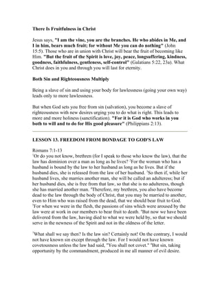 There Is Fruitfulness in Christ
Jesus says, "I am the vine, you are the branches. He who abides in Me, and
I in him, bears much fruit; for without Me you can do nothing" (John
15:5). Those who are in union with Christ will bear the fruit of becoming like
Him. "But the fruit of the Spirit is love, joy, peace, longsuffering, kindness,
goodness, faithfulness, gentleness, self-control" (Galatians 5:22, 23a). What
Christ does in you and through you will last for eternity.
Both Sin and Righteousness Multiply
Being a slave of sin and using your body for lawlessness (going your own way)
leads only to more lawlessness.
But when God sets you free from sin (salvation), you become a slave of
righteousness with new desires urging you to do what is right. This leads to
more and more holiness (sanctification). "For it is God who works in you
both to will and to do for His good pleasure" (Philippians 2:13).
LESSON 13. FREEDOM FROM BONDAGE TO GOD'S LAW
Romans 7:1-13
1
Or do you not know, brethren (for I speak to those who know the law), that the
law has dominion over a man as long as he lives? 2
For the woman who has a
husband is bound by the law to her husband as long as he lives. But if the
husband dies, she is released from the law of her husband. 3
So then if, while her
husband lives, she marries another man, she will be called an adulteress; but if
her husband dies, she is free from that law, so that she is no adulteress, though
she has married another man. 4
Therefore, my brethren, you also have become
dead to the law through the body of Christ, that you may be married to another,
even to Him who was raised from the dead, that we should bear fruit to God.
5
For when we were in the flesh, the passions of sins which were aroused by the
law were at work in our members to bear fruit to death. 6
But now we have been
delivered from the law, having died to what we were held by, so that we should
serve in the newness of the Spirit and not in the oldness of the letter.
7
What shall we say then? Is the law sin? Certainly not! On the contrary, I would
not have known sin except through the law. For I would not have known
covetousness unless the law had said, "You shall not covet." 8
But sin, taking
opportunity by the commandment, produced in me all manner of evil desire.
 