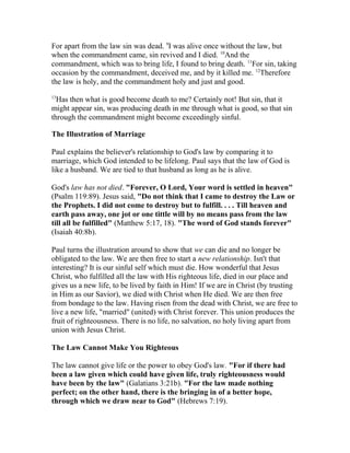 For apart from the law sin was dead. 9
I was alive once without the law, but
when the commandment came, sin revived and I died. 10
And the
commandment, which was to bring life, I found to bring death. 11
For sin, taking
occasion by the commandment, deceived me, and by it killed me. 12
Therefore
the law is holy, and the commandment holy and just and good.
13
Has then what is good become death to me? Certainly not! But sin, that it
might appear sin, was producing death in me through what is good, so that sin
through the commandment might become exceedingly sinful.
The Illustration of Marriage
Paul explains the believer's relationship to God's law by comparing it to
marriage, which God intended to be lifelong. Paul says that the law of God is
like a husband. We are tied to that husband as long as he is alive.
God's law has not died. "Forever, O Lord, Your word is settled in heaven"
(Psalm 119:89). Jesus said, "Do not think that I came to destroy the Law or
the Prophets. I did not come to destroy but to fulfill. . . . Till heaven and
earth pass away, one jot or one tittle will by no means pass from the law
till all be fulfilled" (Matthew 5:17, 18). "The word of God stands forever"
(Isaiah 40:8b).
Paul turns the illustration around to show that we can die and no longer be
obligated to the law. We are then free to start a new relationship. Isn't that
interesting? It is our sinful self which must die. How wonderful that Jesus
Christ, who fulfilled all the law with His righteous life, died in our place and
gives us a new life, to be lived by faith in Him! If we are in Christ (by trusting
in Him as our Savior), we died with Christ when He died. We are then free
from bondage to the law. Having risen from the dead with Christ, we are free to
live a new life, "married" (united) with Christ forever. This union produces the
fruit of righteousness. There is no life, no salvation, no holy living apart from
union with Jesus Christ.
The Law Cannot Make You Righteous
The law cannot give life or the power to obey God's law. "For if there had
been a law given which could have given life, truly righteousness would
have been by the law" (Galatians 3:21b). "For the law made nothing
perfect; on the other hand, there is the bringing in of a better hope,
through which we draw near to God" (Hebrews 7:19).
 