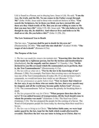 Life is found in a Person, not in obeying laws. Jesus is Life. He said, "I am the
way, the truth, and the life. No one comes to the Father except through
Me" (John 14:6b). Jesus said to those who would not believe in Him, "You
search the Scriptures, for in them you think you have eternal life; and
these are they which testify of Me. But you are not willing to come to Me
that you may have life" (John 5:39, 40). Jesus said, "He who believes in Me,
though he may die, he shall live. And whoever lives and believes in Me
shall never die. Do you believe this?" (John 11:25b, 26).
The Law Sentenced You to Death
The law says, "A person shall be put to death for his own sin"
(Deuteronomy 24:16b). "The soul who sins shall die" (Ezekiel 18:4b). "The
wages of sin is death" (Romans 6:23a).
The Purpose of the Law
1. The law was made for sinners (to restrain sin). "Knowing this: that the law
is not made for a righteous person, but for the lawless and insubordinate
[disobedient], for the ungodly and for sinners" (1 Timothy 1:9a). "So He
declared to you His covenant which He commanded you to perform, that
is, the Ten Commandments" (Deuteronomy 4:13a).
2. The law tells us what sin is. "For by the law is the knowledge of sin"
(Romans 3:20b). For example, Paul knew that coveting was a sin because it
was one of the Ten Commandments (Exodus 20). If we did not know God's
commands, we would not know how sinful we are (Romans 7:13).
3. The law pronounces us guilty before God. "Now we know that whatever
the law says, it says to those who are under the law, that every mouth may
be stopped, and all the world may become guilty before God" (Romans
3:19). The commandments "kill us" because the penalty for breaking them is
death.
4. The law prepared the way for Christ. "What purpose then does the law
serve? It was added because of transgressions, till the Seed should come to
whom the promise was made" (Galatians 3:19a). The Seed was Christ
(Galatians 3:16). The law prepared the people for the coming of a Savior. The
Word of God prepares people for Jesus today by showing them their need for a
Savior.
5. The law was to bring us to Christ. "But before faith came, we were kept
under guard by the law, kept for the faith which would afterward be
revealed. Therefore the law was our tutor to bring us to Christ, that we
 