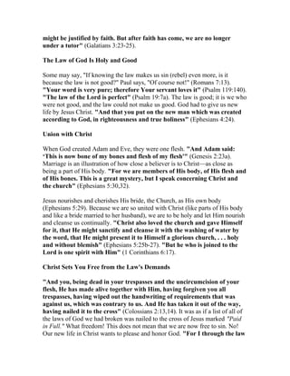 might be justified by faith. But after faith has come, we are no longer
under a tutor" (Galatians 3:23-25).
The Law of God Is Holy and Good
Some may say, "If knowing the law makes us sin (rebel) even more, is it
because the law is not good?" Paul says, "Of course not!" (Romans 7:13).
"Your word is very pure; therefore Your servant loves it" (Psalm 119:140).
"The law of the Lord is perfect" (Psalm 19:7a). The law is good; it is we who
were not good, and the law could not make us good. God had to give us new
life by Jesus Christ. "And that you put on the new man which was created
according to God, in righteousness and true holiness" (Ephesians 4:24).
Union with Christ
When God created Adam and Eve, they were one flesh. "And Adam said:
‘This is now bone of my bones and flesh of my flesh'" (Genesis 2:23a).
Marriage is an illustration of how close a believer is to Christ—as close as
being a part of His body. "For we are members of His body, of His flesh and
of His bones. This is a great mystery, but I speak concerning Christ and
the church" (Ephesians 5:30,32).
Jesus nourishes and cherishes His bride, the Church, as His own body
(Ephesians 5:29). Because we are so united with Christ (like parts of His body
and like a bride married to her husband), we are to be holy and let Him nourish
and cleanse us continually. "Christ also loved the church and gave Himself
for it, that He might sanctify and cleanse it with the washing of water by
the word, that He might present it to Himself a glorious church, . . . holy
and without blemish" (Ephesians 5:25b-27). "But he who is joined to the
Lord is one spirit with Him" (1 Corinthians 6:17).
Christ Sets You Free from the Law's Demands
"And you, being dead in your trespasses and the uncircumcision of your
flesh, He has made alive together with Him, having forgiven you all
trespasses, having wiped out the handwriting of requirements that was
against us, which was contrary to us. And He has taken it out of the way,
having nailed it to the cross" (Colossians 2:13,14). It was as if a list of all of
the laws of God we had broken was nailed to the cross of Jesus marked "Paid
in Full." What freedom! This does not mean that we are now free to sin. No!
Our new life in Christ wants to please and honor God. "For I through the law
 