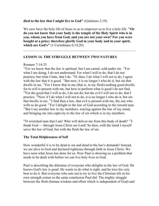 died to the law that I might live to God" (Galatians 2:19).
We now have the holy life of Jesus in us to empower us to live a holy life. "Or
do you not know that your body is the temple of the Holy Spirit who is in
you, whom you have from God, and you are not your own? For you were
bought at a price; therefore glorify God in your body and in your spirit,
which are God's" (1 Corinthians 6:19,20).
LESSON 14. THE STRUGGLE BETWEEN TWO NATURES
Romans 7:14-25
14
For we know that the law is spiritual, but I am carnal, sold under sin. 15
For
what I am doing, I do not understand. For what I will to do, that I do not
practice; but what I hate, that I do. 16
If, then, I do what I will not to do, I agree
with the law that it is good. 17
But now, it is no longer I who do it, but sin that
dwells in me. 18
For I know that in me (that is, in my flesh) nothing good dwells;
for to will is present with me, but how to perform what is good I do not find.
19
For the good that I will to do, I do not do; but the evil I will not to do, that I
practice. 20
Now if I do what I will not to do, it is no longer I who do it, but sin
that dwells in me. 21
I find then a law, that evil is present with me, the one who
wills to do good. 22
For I delight in the law of God according to the inward man.
23
But I see another law in my members, warring against the law of my mind,
and bringing me into captivity to the law of sin which is in my members.
24
O wretched man that I am! Who will deliver me from this body of death? 25
I
thank God — through Jesus Christ our Lord! So then, with the mind I myself
serve the law of God, but with the flesh the law of sin.
The Total Helplessness of Self
How wonderful it is to be dead to sin and dead to the law's demands! Instead,
we are alive to God and declared righteous through faith in Jesus Christ. We
have seen what Jesus has done for us. Now Paul is showing us a problem that
needs to be dealt with before we can live holy lives to God.
Paul is describing the dilemma of everyone who delights in the law of God. He
knows God's law is good. He wants to do what is right, and he tries his very
best to do it. But everyone who sets out to try to live the Christian life in his
own strength comes to the same conclusion Paul did. The mighty struggle
between the flesh (human wisdom and effort which is independent of God) and
 